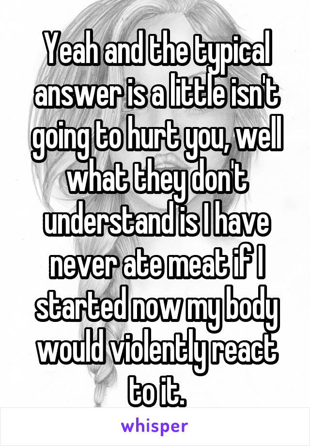 Yeah and the typical answer is a little isn't going to hurt you, well what they don't understand is I have never ate meat if I started now my body would violently react to it.