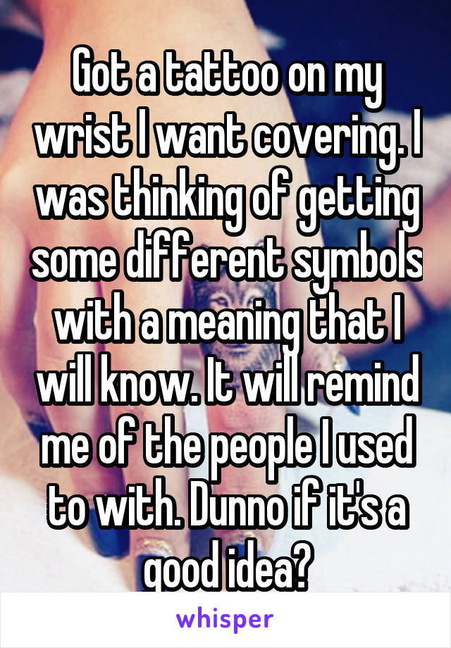 Got a tattoo on my wrist I want covering. I was thinking of getting some different symbols with a meaning that I will know. It will remind me of the people I used to with. Dunno if it's a good idea?