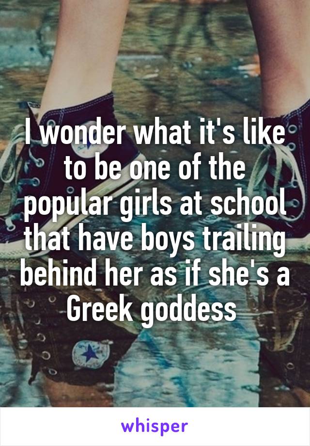 I wonder what it's like to be one of the popular girls at school that have boys trailing behind her as if she's a Greek goddess 