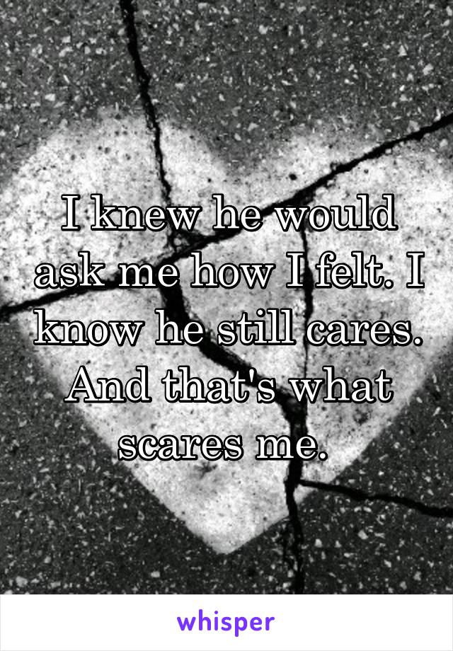 I knew he would ask me how I felt. I know he still cares. And that's what scares me. 