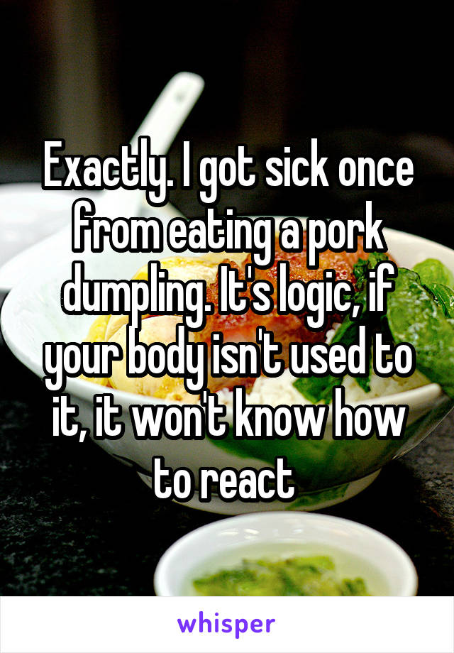 Exactly. I got sick once from eating a pork dumpling. It's logic, if your body isn't used to it, it won't know how to react 