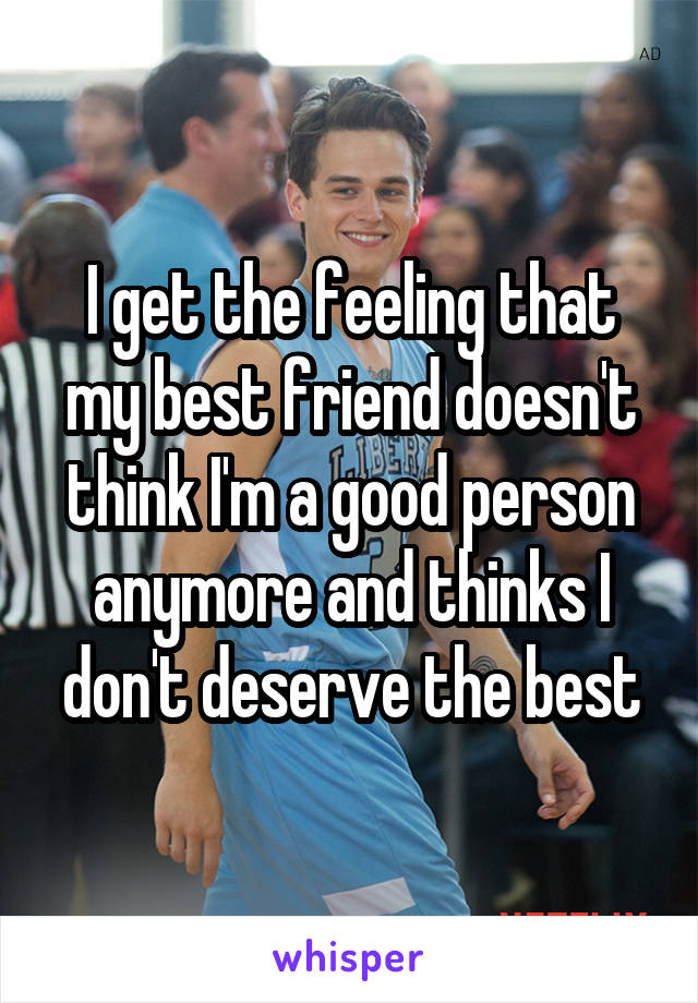 I get the feeling that my best friend doesn't think I'm a good person anymore and thinks I don't deserve the best