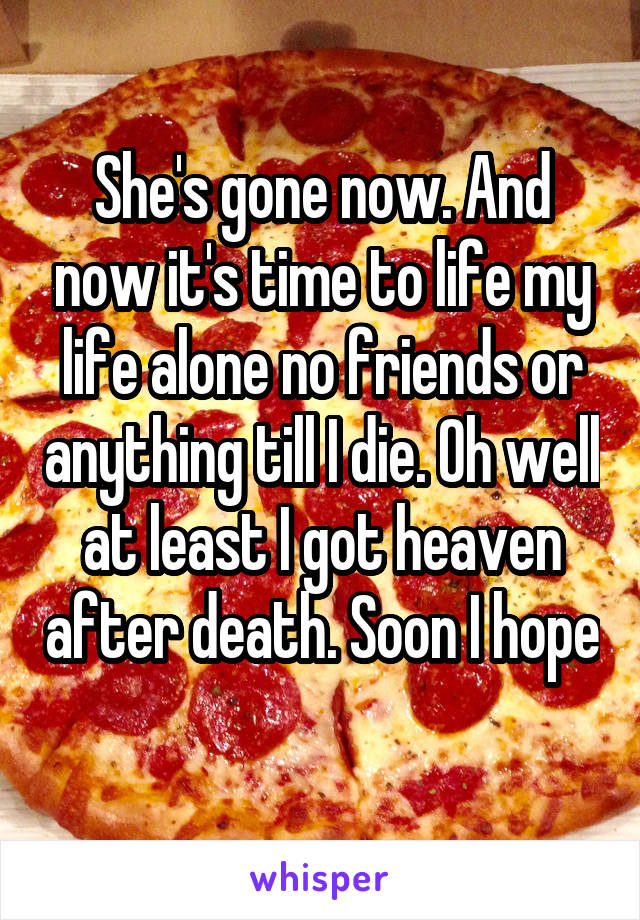 She's gone now. And now it's time to life my life alone no friends or anything till I die. Oh well at least I got heaven after death. Soon I hope 