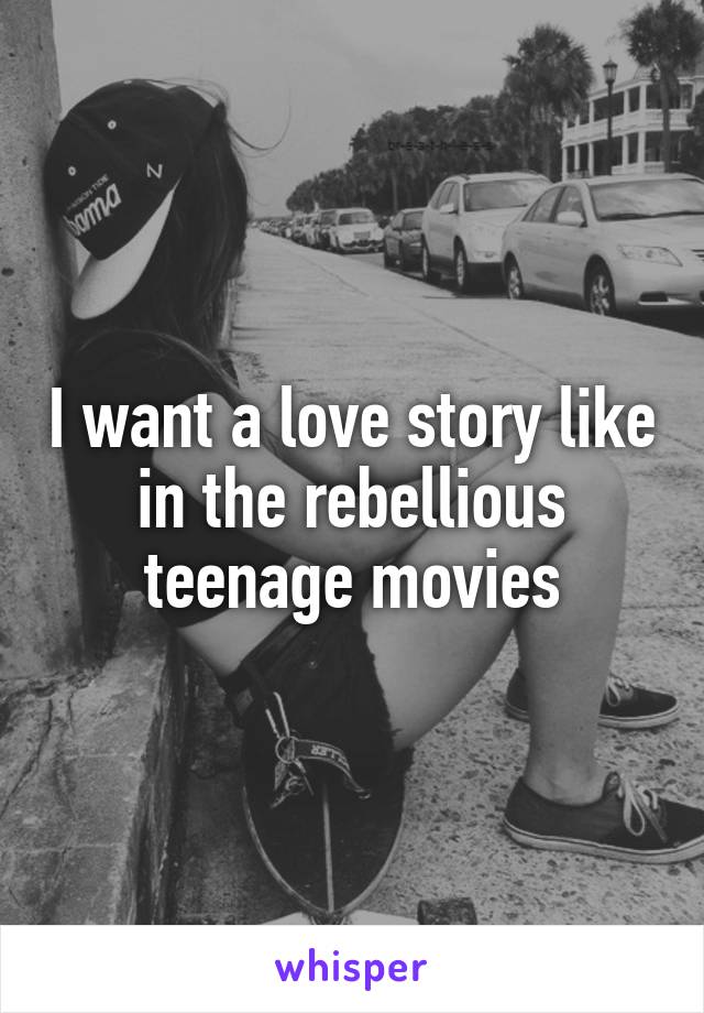 I want a love story like in the rebellious teenage movies