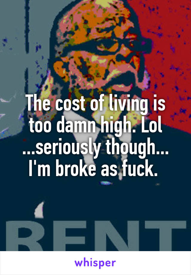 The cost of living is too damn high. Lol ...seriously though... I'm broke as fuck. 