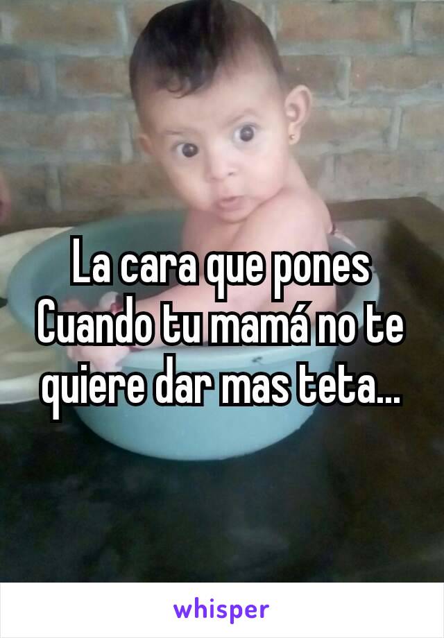 La cara que pones
Cuando tu mamá no te quiere dar mas teta...