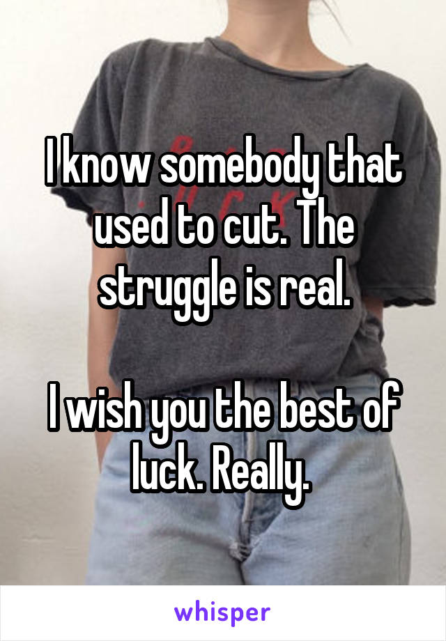 I know somebody that used to cut. The struggle is real.

I wish you the best of luck. Really. 