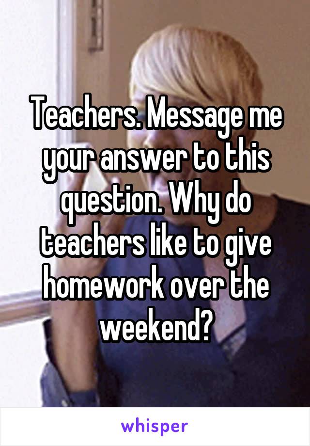 Teachers. Message me your answer to this question. Why do teachers like to give homework over the weekend?