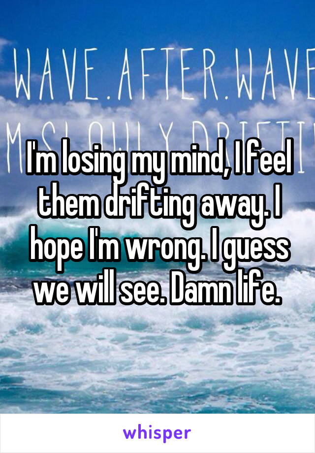 I'm losing my mind, I feel them drifting away. I hope I'm wrong. I guess we will see. Damn life. 