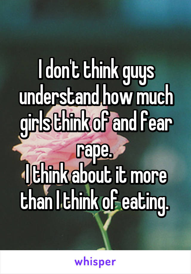 I don't think guys understand how much girls think of and fear rape. 
I think about it more than I think of eating. 