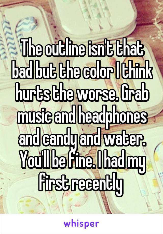 The outline isn't that bad but the color I think hurts the worse. Grab music and headphones and candy and water. You'll be fine. I had my first recently 