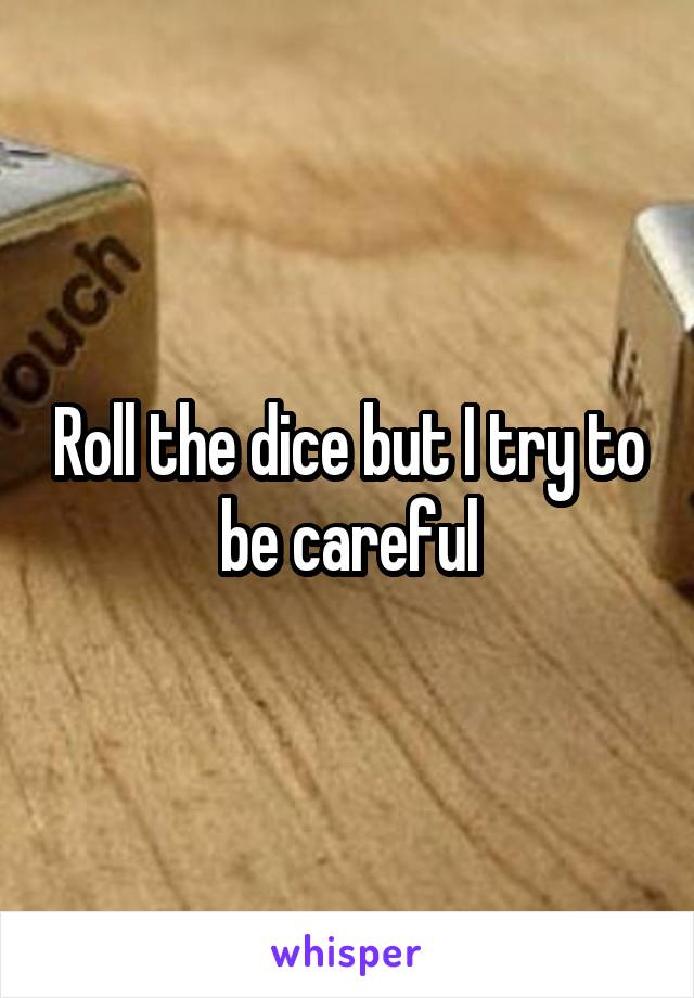 Roll the dice but I try to be careful