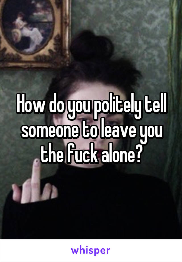 How do you politely tell someone to leave you the fuck alone?