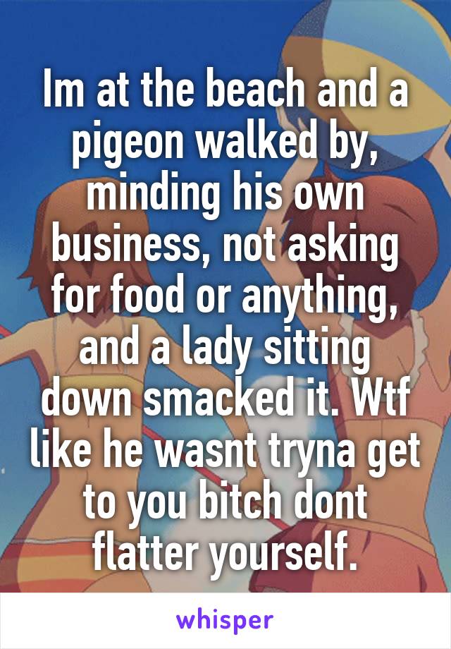 Im at the beach and a pigeon walked by, minding his own business, not asking for food or anything, and a lady sitting down smacked it. Wtf like he wasnt tryna get to you bitch dont flatter yourself.