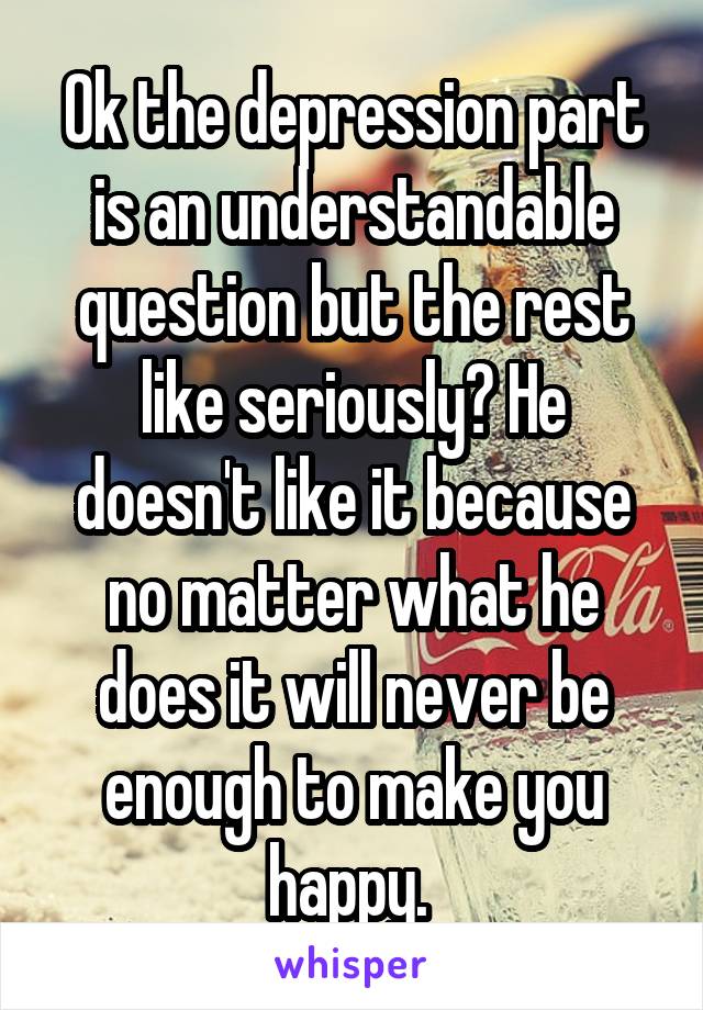 Ok the depression part is an understandable question but the rest like seriously? He doesn't like it because no matter what he does it will never be enough to make you happy. 