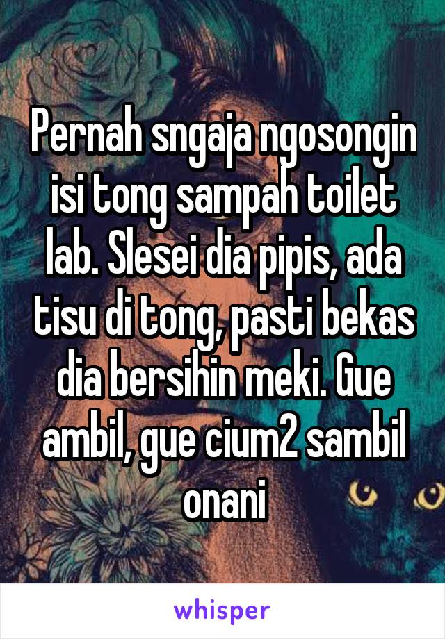 Pernah sngaja ngosongin isi tong sampah toilet lab. Slesei dia pipis, ada tisu di tong, pasti bekas dia bersihin meki. Gue ambil, gue cium2 sambil onani