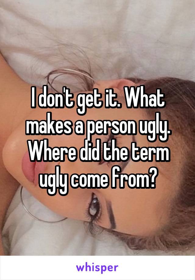 I don't get it. What makes a person ugly. Where did the term ugly come from?