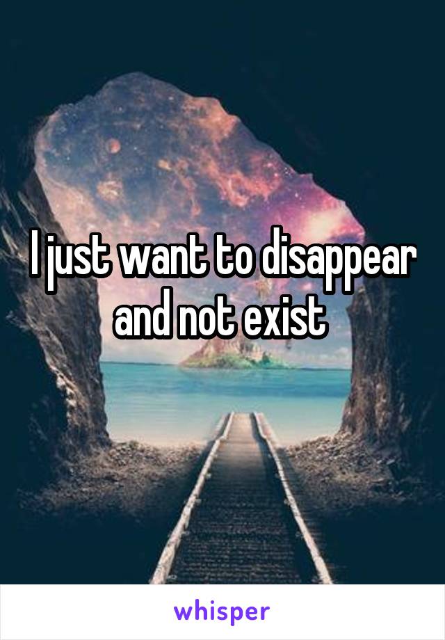 I just want to disappear and not exist 
