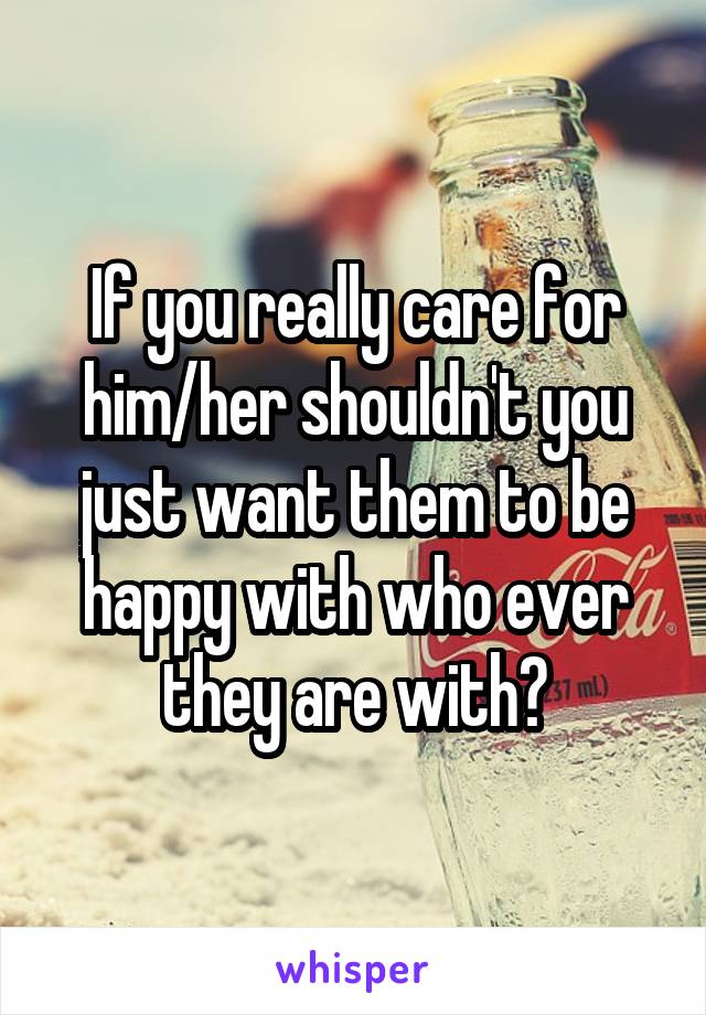 If you really care for him/her shouldn't you just want them to be happy with who ever they are with?