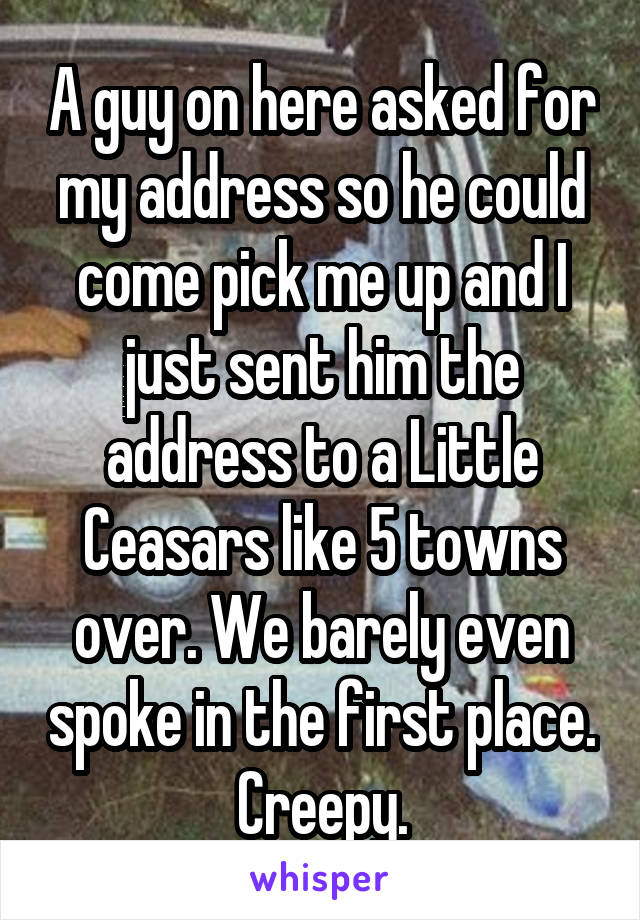 A guy on here asked for my address so he could come pick me up and I just sent him the address to a Little Ceasars like 5 towns over. We barely even spoke in the first place. Creepy.