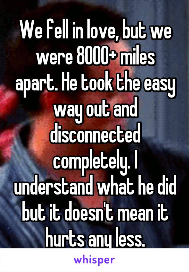 We fell in love, but we were 8000+ miles apart. He took the easy way out and disconnected completely. I understand what he did but it doesn't mean it hurts any less.