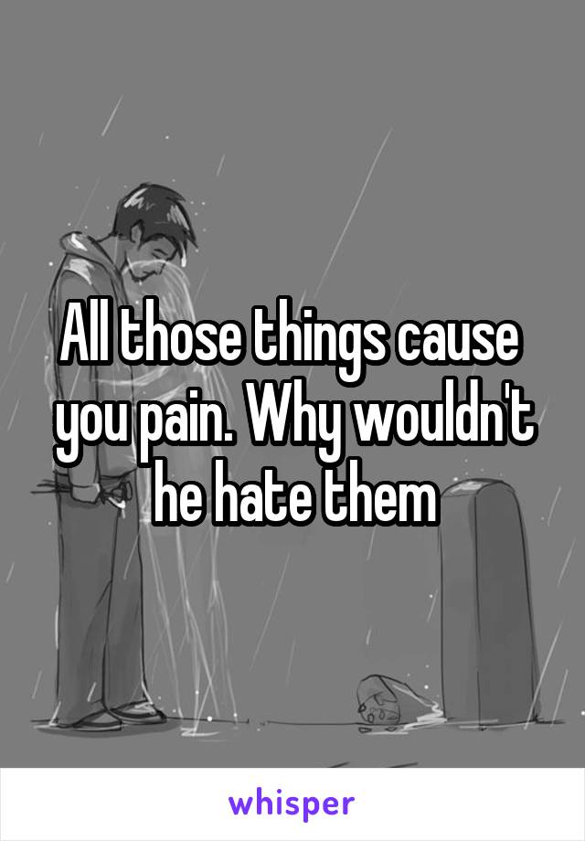 All those things cause  you pain. Why wouldn't he hate them