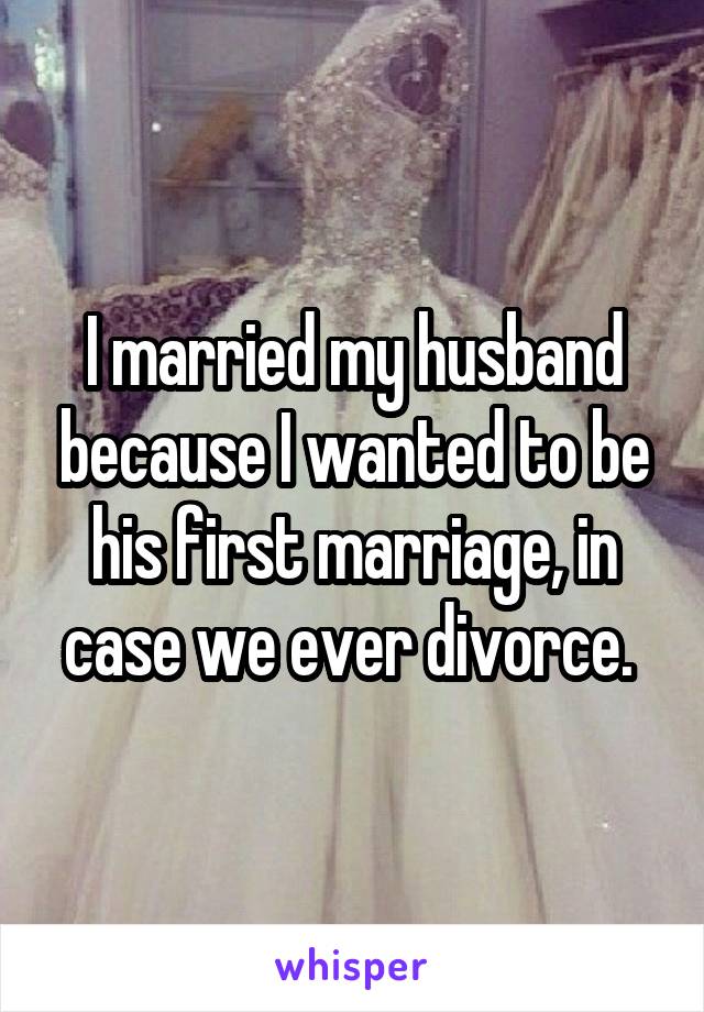 I married my husband because I wanted to be his first marriage, in case we ever divorce. 