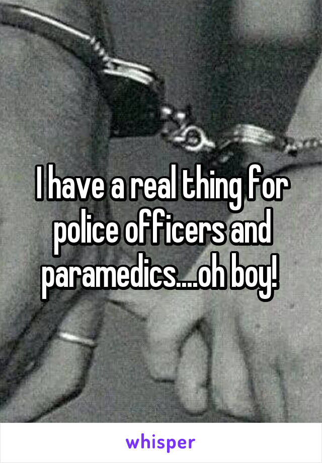 I have a real thing for police officers and paramedics....oh boy! 