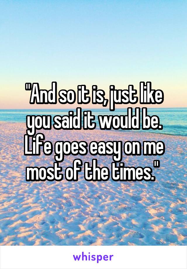 "And so it is, just like you said it would be. Life goes easy on me most of the times." 