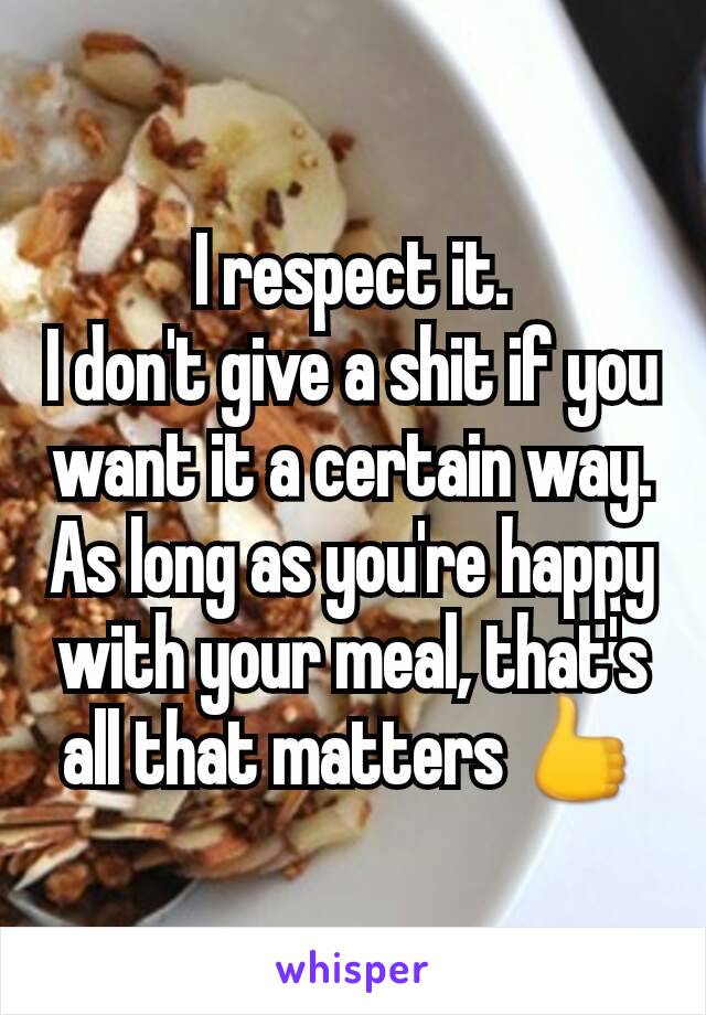 I respect it.
I don't give a shit if you want it a certain way.
As long as you're happy with your meal, that's all that matters 👍