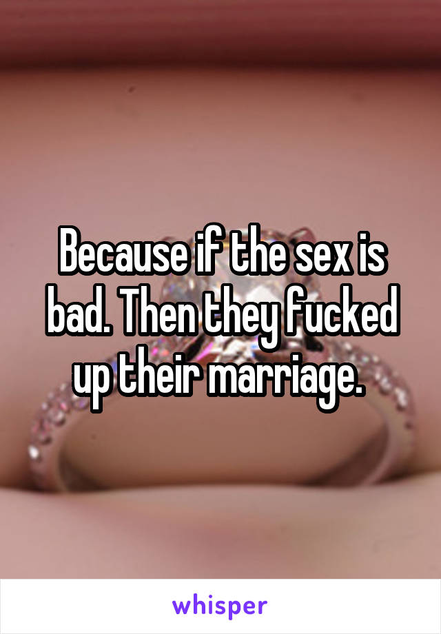 Because if the sex is bad. Then they fucked up their marriage. 