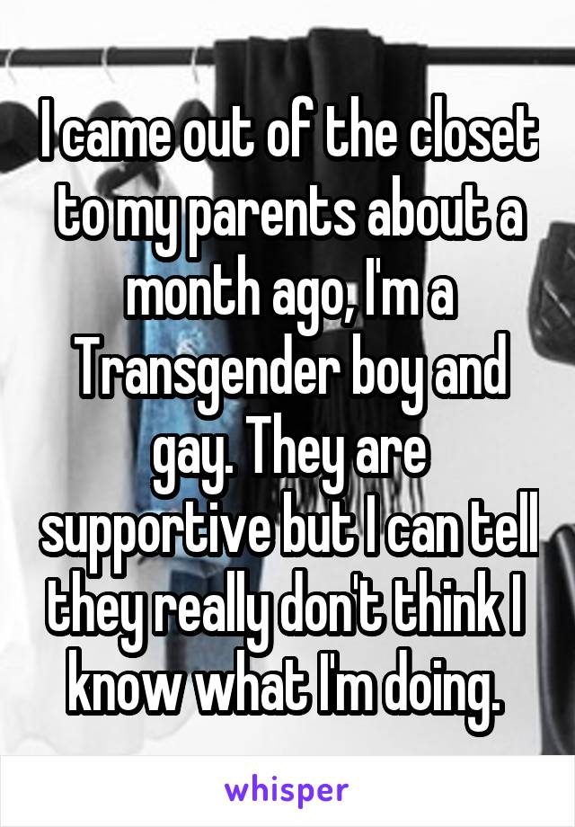 I came out of the closet to my parents about a month ago, I'm a Transgender boy and gay. They are supportive but I can tell they really don't think I  know what I'm doing. 