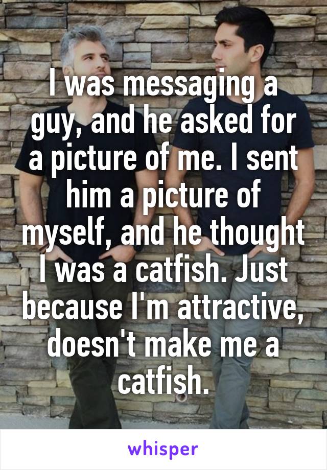 I was messaging a guy, and he asked for a picture of me. I sent him a picture of myself, and he thought I was a catfish. Just because I'm attractive, doesn't make me a catfish.