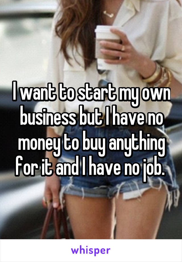 I want to start my own business but I have no money to buy anything for it and I have no job. 