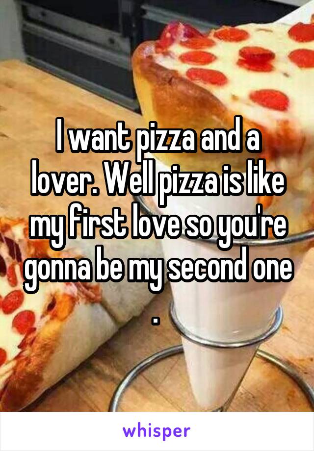 I want pizza and a lover. Well pizza is like my first love so you're gonna be my second one . 