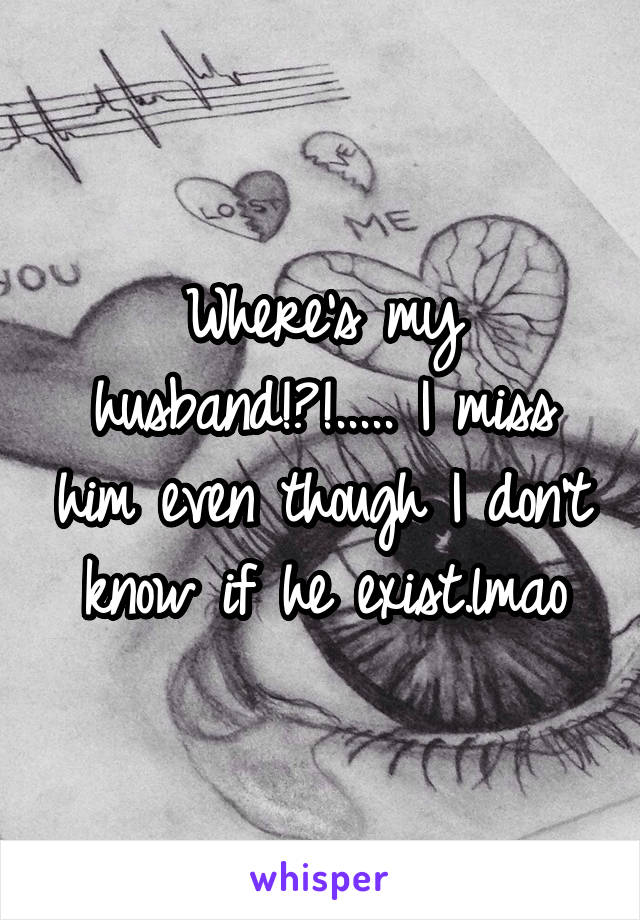 Where's my husband!?!..... I miss him even though I don't know if he exist.lmao