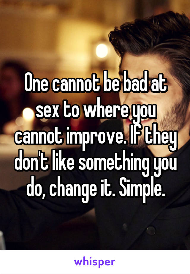 One cannot be bad at sex to where you cannot improve. If they don't like something you do, change it. Simple.