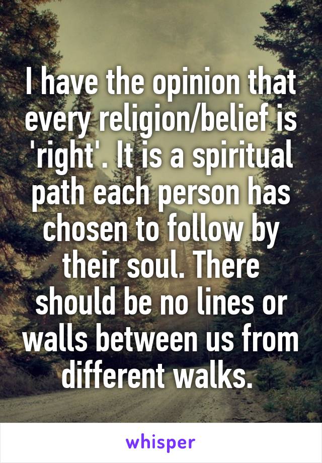 I have the opinion that every religion/belief is 'right'. It is a spiritual path each person has chosen to follow by their soul. There should be no lines or walls between us from different walks. 