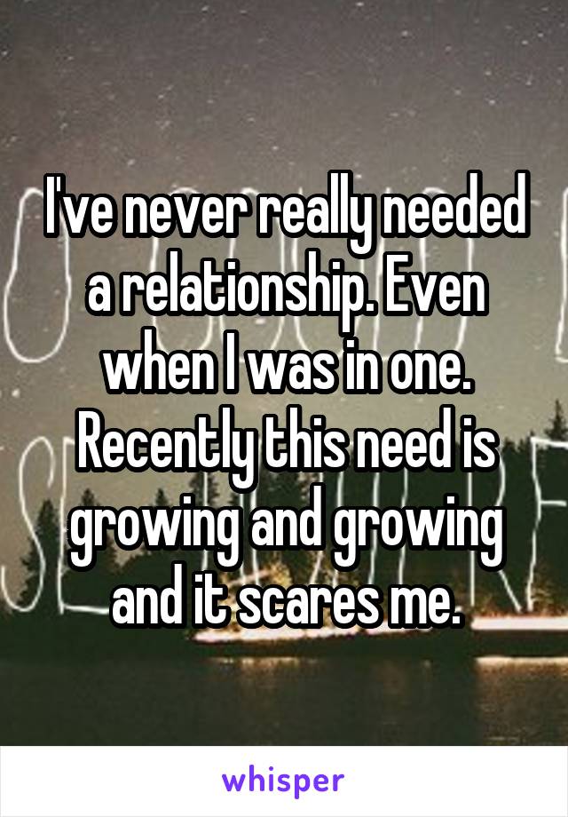 I've never really needed a relationship. Even when I was in one. Recently this need is growing and growing and it scares me.