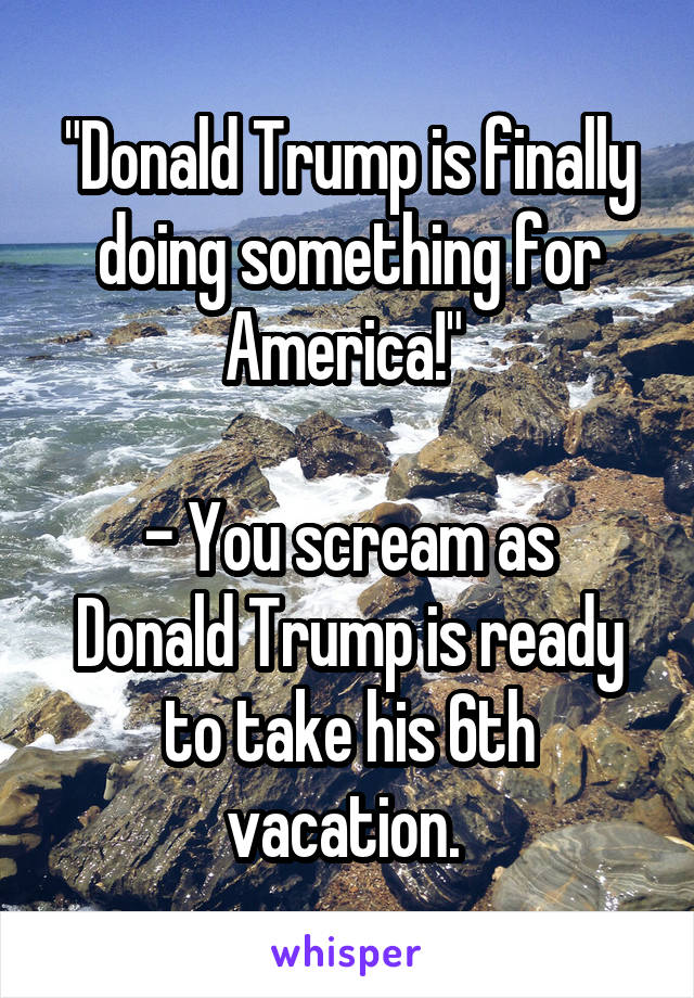 "Donald Trump is finally doing something for America!" 

- You scream as Donald Trump is ready to take his 6th vacation. 