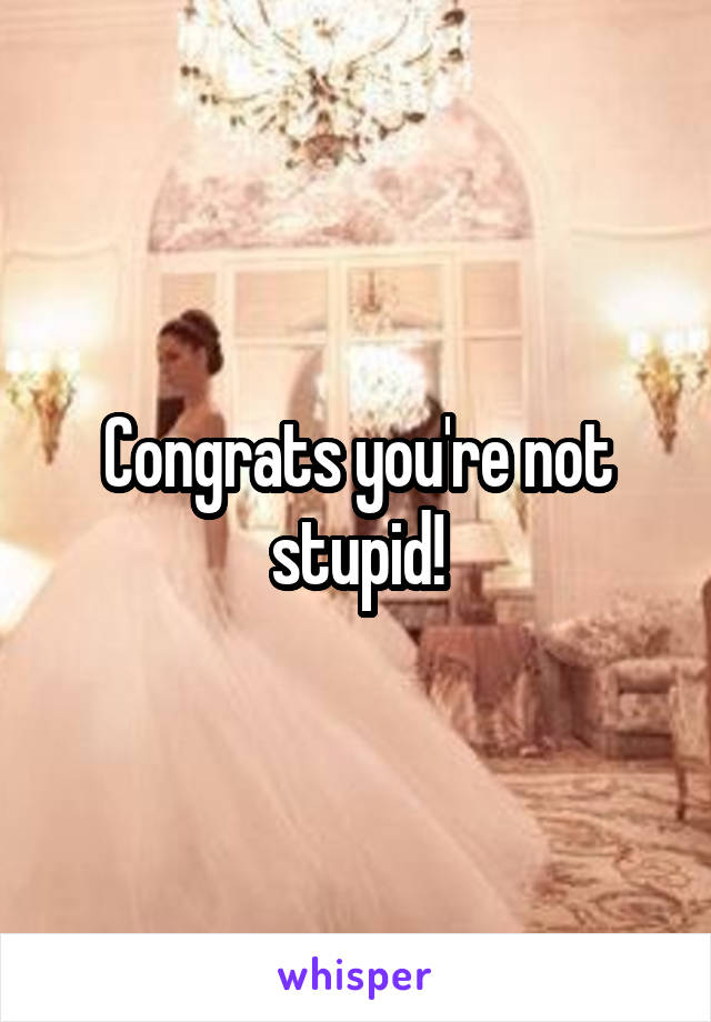 Congrats you're not stupid!