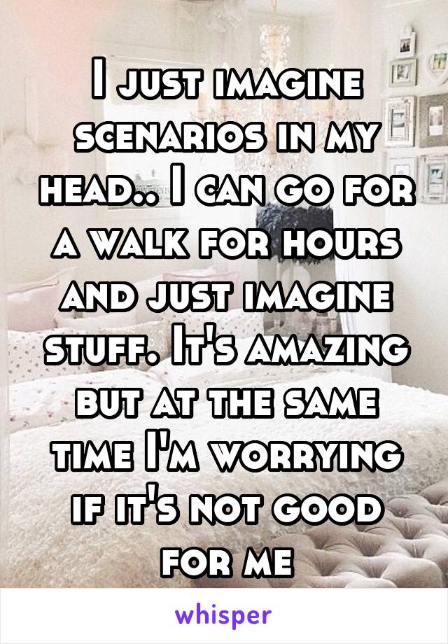 I just imagine scenarios in my head.. I can go for a walk for hours and just imagine stuff. It's amazing but at the same time I'm worrying if it's not good for me