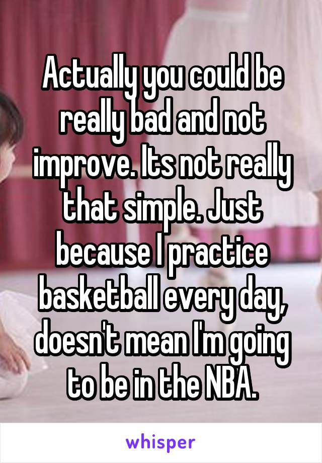 Actually you could be really bad and not improve. Its not really that simple. Just because I practice basketball every day, doesn't mean I'm going to be in the NBA.