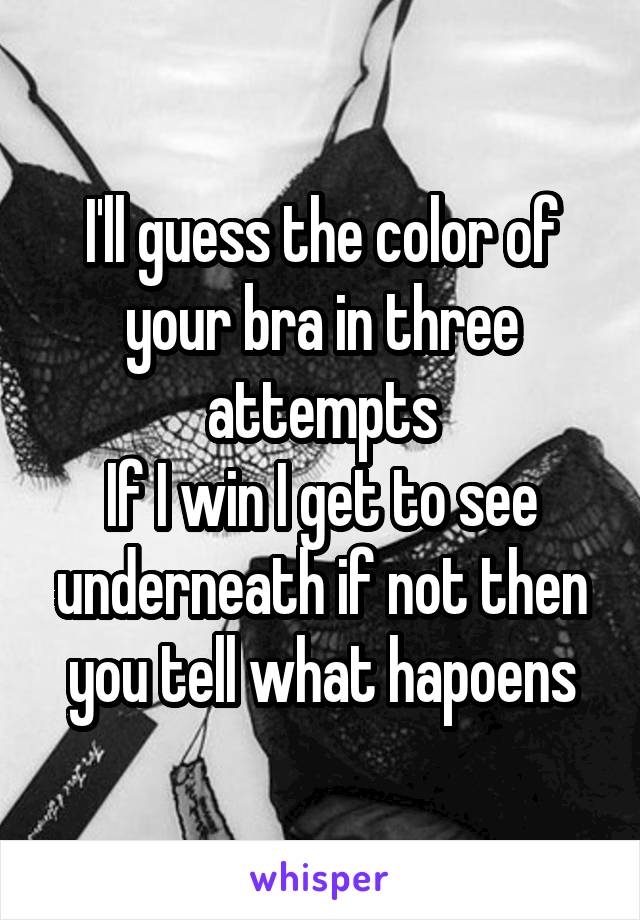 I'll guess the color of your bra in three attempts
If I win I get to see underneath if not then you tell what hapoens