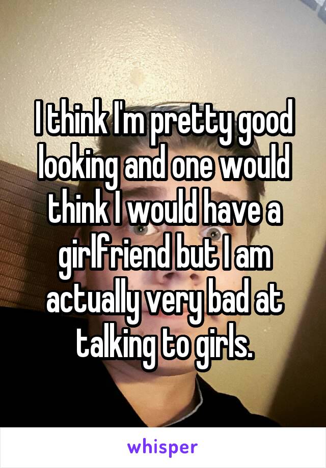 I think I'm pretty good looking and one would think I would have a girlfriend but I am actually very bad at talking to girls.