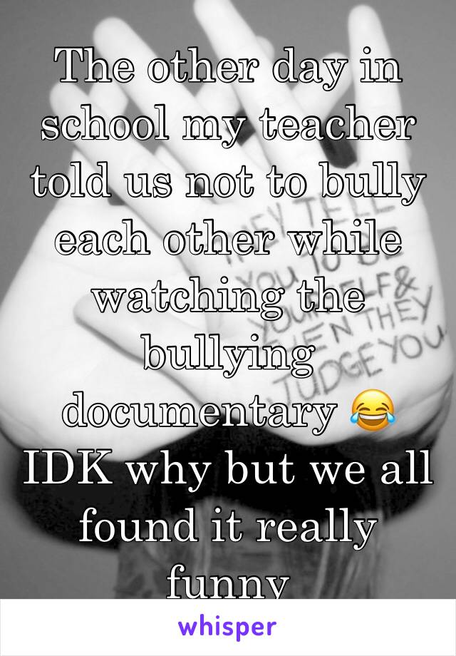 The other day in school my teacher told us not to bully each other while watching the bullying documentary 😂 IDK why but we all found it really funny 