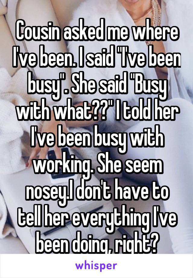 Cousin asked me where I've been. I said "I've been busy". She said "Busy with what??" I told her I've been busy with working. She seem nosey.I don't have to tell her everything I've been doing, right?