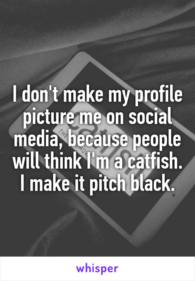 I don't make my profile picture me on social media, because people will think I'm a catfish. I make it pitch black.