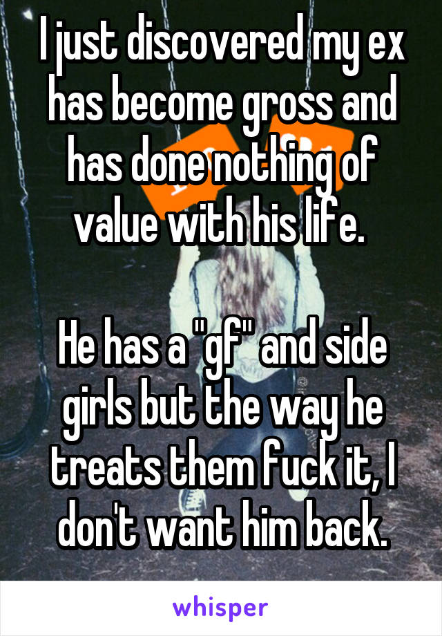 I just discovered my ex has become gross and has done nothing of value with his life. 

He has a "gf" and side girls but the way he treats them fuck it, I don't want him back.
