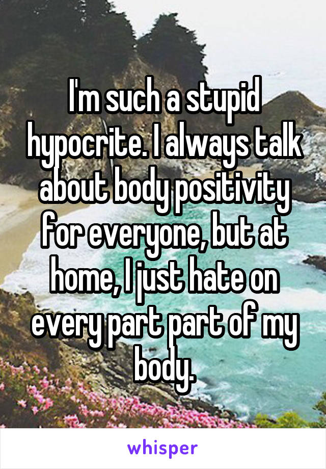 I'm such a stupid hypocrite. I always talk about body positivity for everyone, but at home, I just hate on every part part of my body.